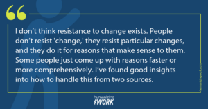 Quote card: I don’t think resistance to change exists. People don’t resist 'change,' they resist particular changes, and they do it for reasons that make sense to them. Some people just come up with reasons faster or more comprehensively. I’ve found good insights into how to handle this from two sources.